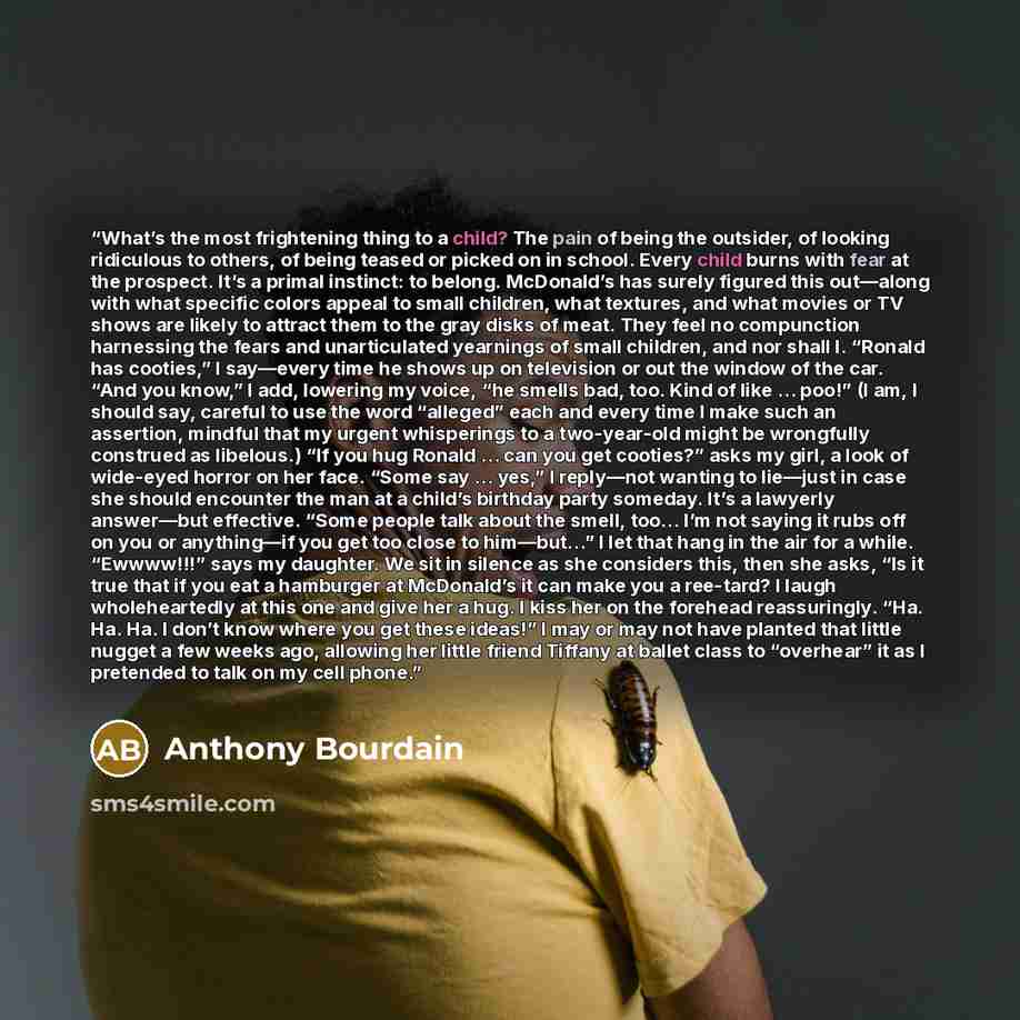 “What’s the most frightening thing to a child? The pain of being the outsider, of looking ridiculous to others, of being teased or picked on in school. Every child burns with fear at the prospect. It’s a primal instinct: to belong. McDonald’s has surely figured this out—along with what specific…” quote by Anthony Bourdain
