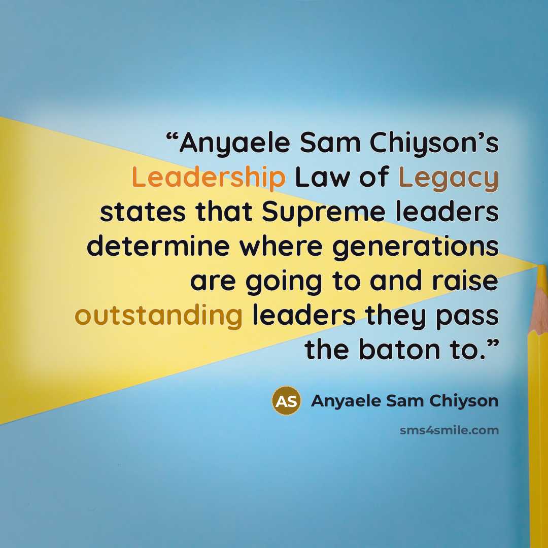 “Anyaele Sam Chiyson’s Leadership Law of Legacy states that Supreme leaders determine where generations are going to and raise outstanding leaders they pass the baton to.” quote by Anyaele Sam Chiyson