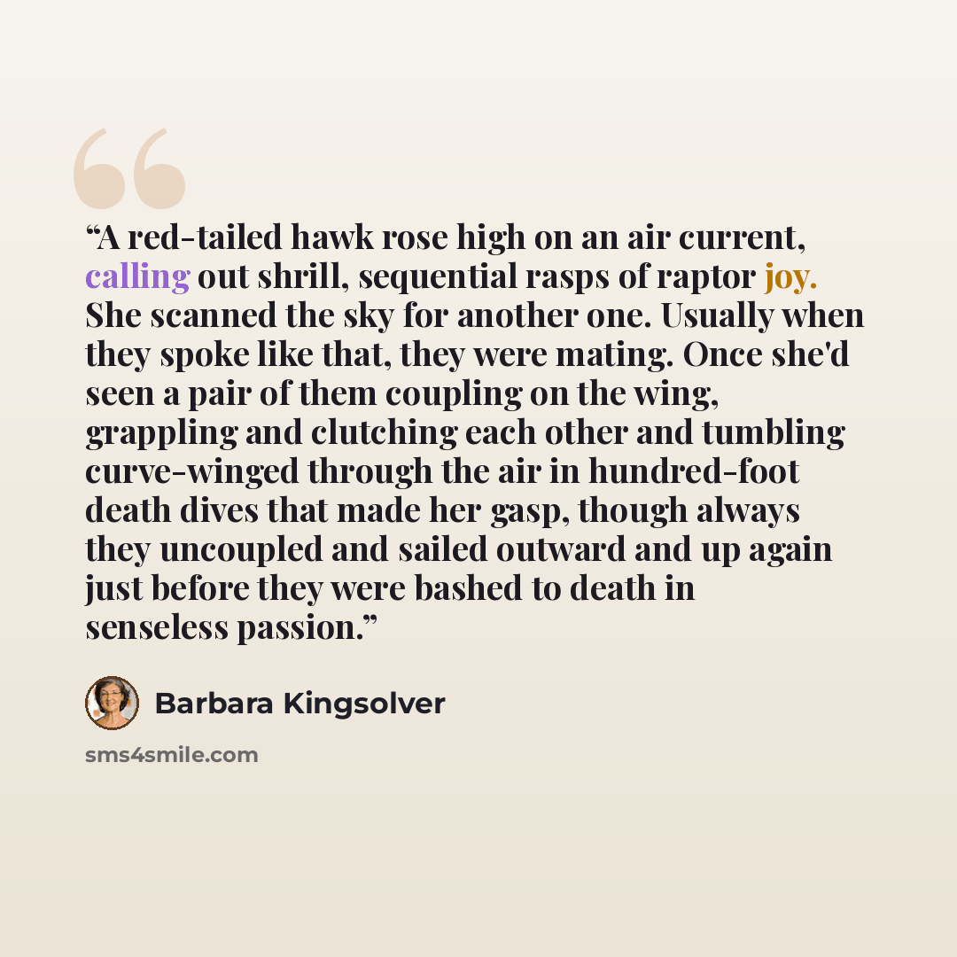 “A red-tailed hawk rose high on an air current, calling out shrill, sequential rasps of raptor joy. She scanned the sky for another one. Usually when they spoke like that, they were mating. Once she'd seen a pair of them coupling on the wing, grappling and clutching each other and tumbling…” quote by Barbara Kingsolver