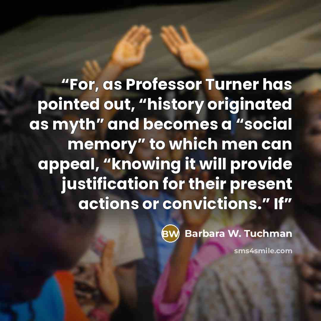 “For, as Professor Turner has pointed out, “history originated as myth” and becomes a “social memory” to which men can appeal, “knowing it will provide justification for their present actions or convictions.” If” quote by Barbara W. Tuchman