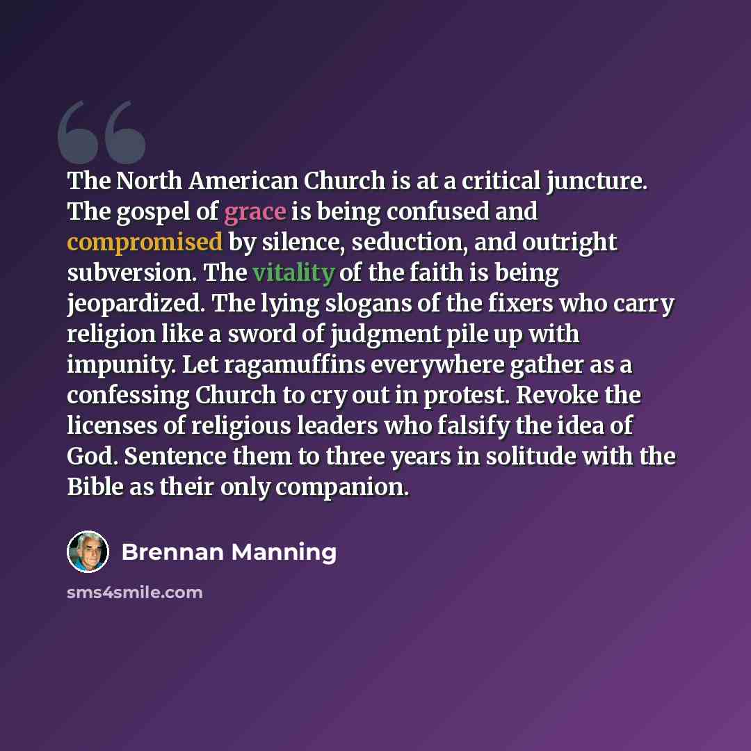 “The North American Church is at a critical juncture. The gospel of grace is being confused and compromised by silence, seduction, and outright subversion. The vitality of the faith is being jeopardized. The lying slogans of the fixers who carry religion like a sword of judgment pile up with…” quote by Brennan Manning