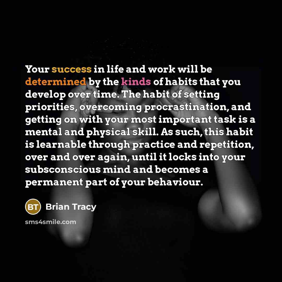 “Your success in life and work will be determined by the kinds of habits that you develop over time. The habit of setting priorities, overcoming procrastination, and getting on with your most important task is a mental and physical skill. As such, this habit is learnable through practice and…” quote by Brian Tracy