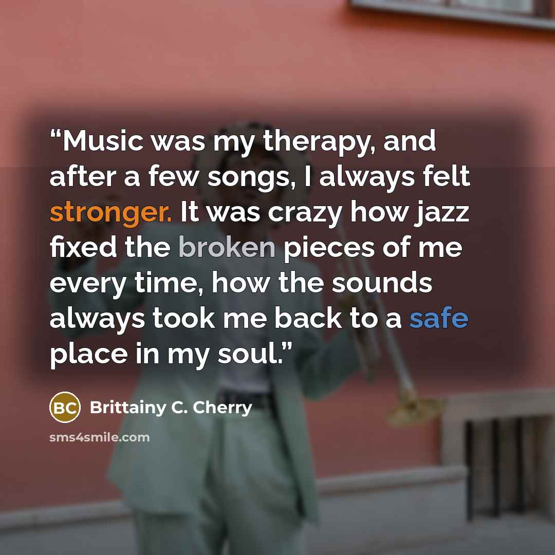 “Music was my therapy, and after a few songs, I always felt stronger. It was crazy how jazz fixed the broken pieces of me every time, how the sounds always took me back to a safe place in my soul.” quote by Brittainy C. Cherry