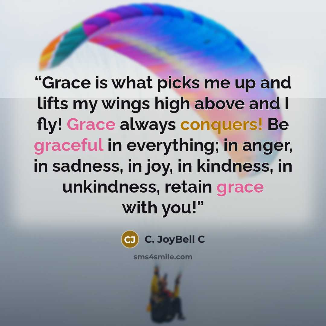 “Grace is what picks me up and lifts my wings high above and I fly! Grace always conquers! Be graceful in everything; in anger, in sadness, in joy, in kindness, in unkindness, retain grace with you!” quote by C. JoyBell C