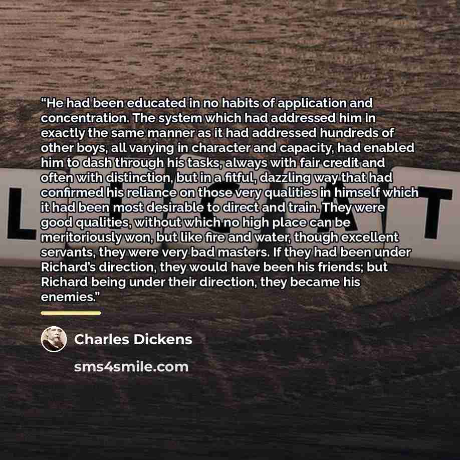 “He had been educated in no habits of application and concentration. The system which had addressed him in exactly the same manner as it had addressed hundreds of other boys, all varying in character and capacity, had enabled him to dash through his tasks, always with fair credit and often with…” quote by Charles Dickens