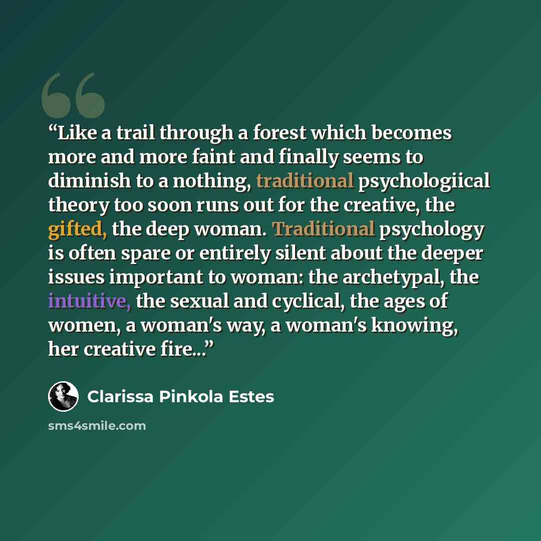 “Like a trail through a forest which becomes more and more faint and finally seems to diminish to a nothing, traditional psychologiical theory too soon runs out for the creative, the gifted, the deep woman. Traditional psychology is often spare or entirely silent about the deeper issues important…” quote by Clarissa Pinkola Estés