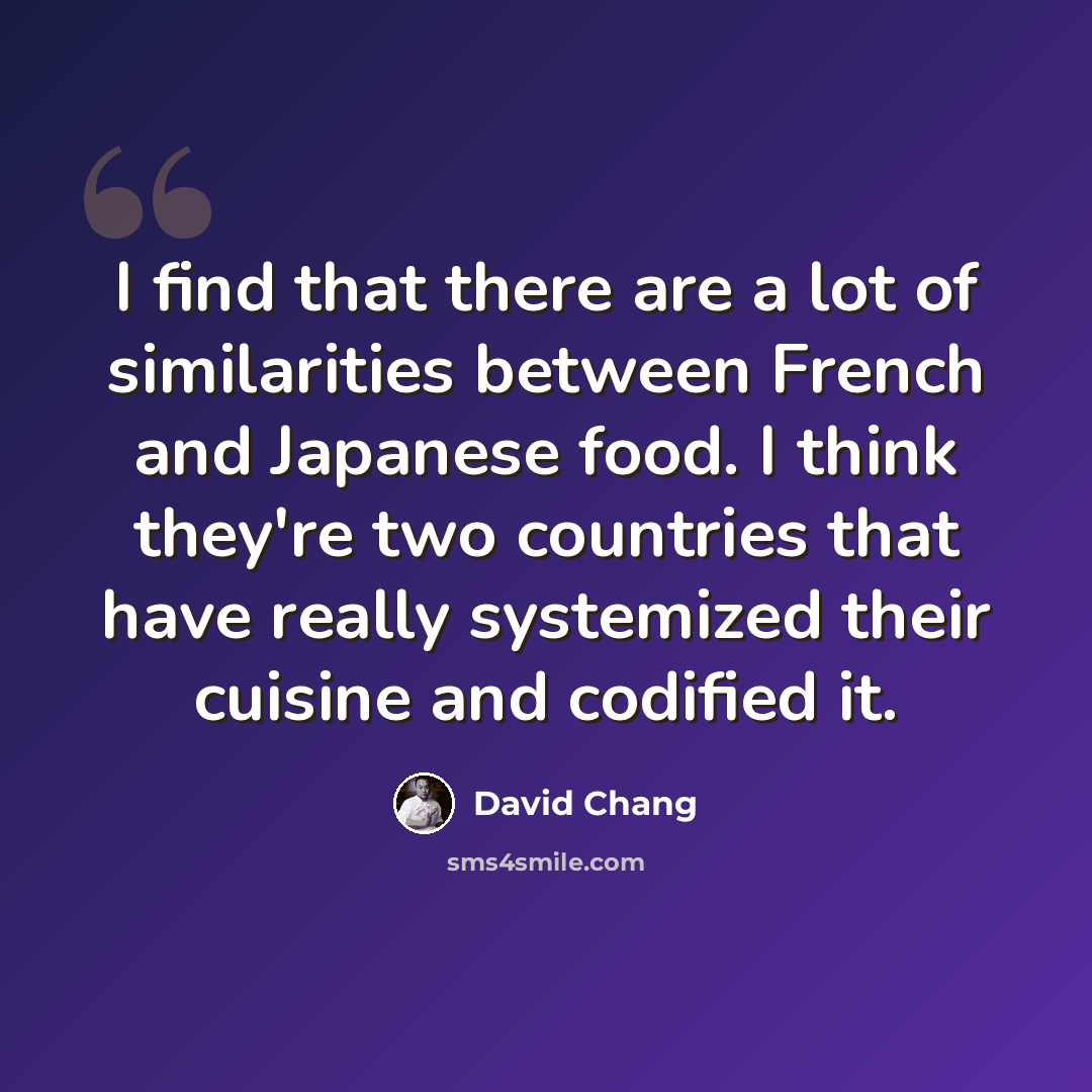 “I find that there are a lot of similarities between French and Japanese food. I think they're two countries that have really systemized their cuisine and codified it.” quote by David Chang