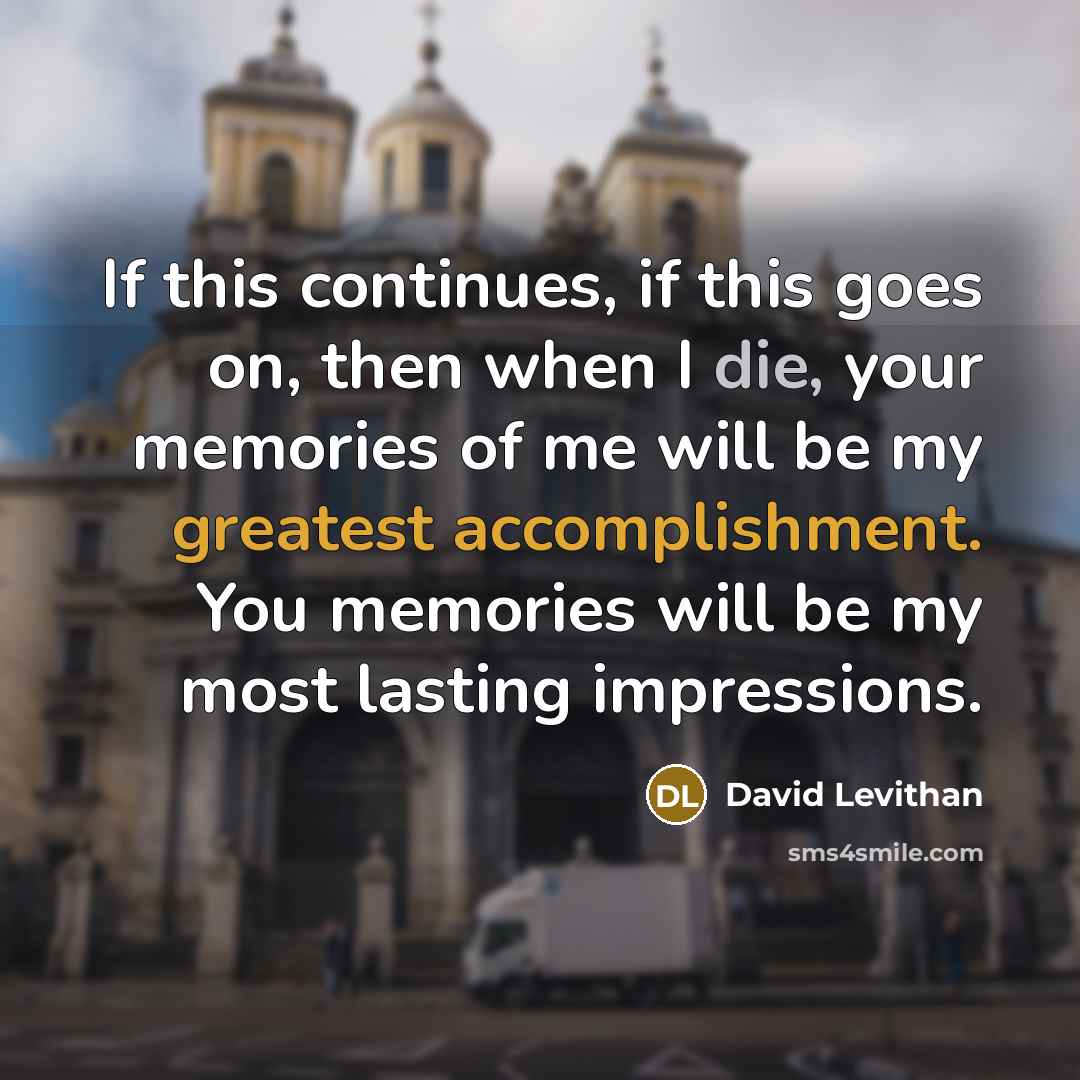 “If this continues, if this goes on, then when I die, your memories of me will be my greatest accomplishment. You memories will be my most lasting impressions.” quote by David Levithan
