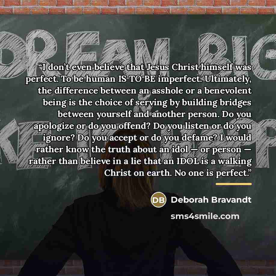 “I don’t even believe that Jesus Christ himself was perfect. To be human IS TO BE imperfect. Ultimately, the difference between an asshole or a benevolent being is the choice of serving by building bridges between yourself and another person. Do you apologize or do you offend? Do you listen or do…” quote by Deborah Bravandt