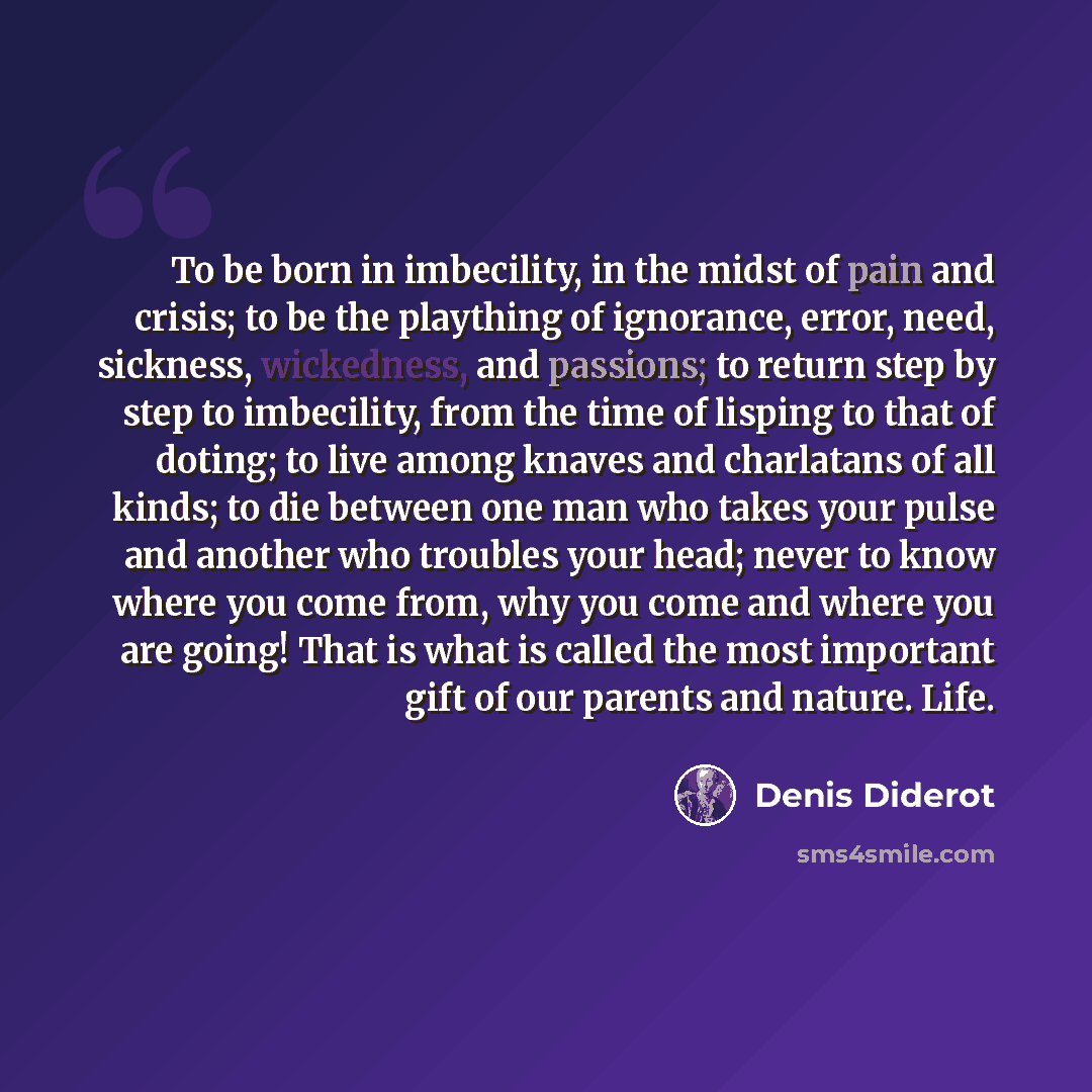 “To be born in imbecility, in the midst of pain and crisis; to be the plaything of ignorance, error, need, sickness, wickedness, and passions; to return step by step to imbecility, from the time of lisping to that of doting; to live among knaves and charlatans of all kinds; to die between one man…” quote by Denis Diderot