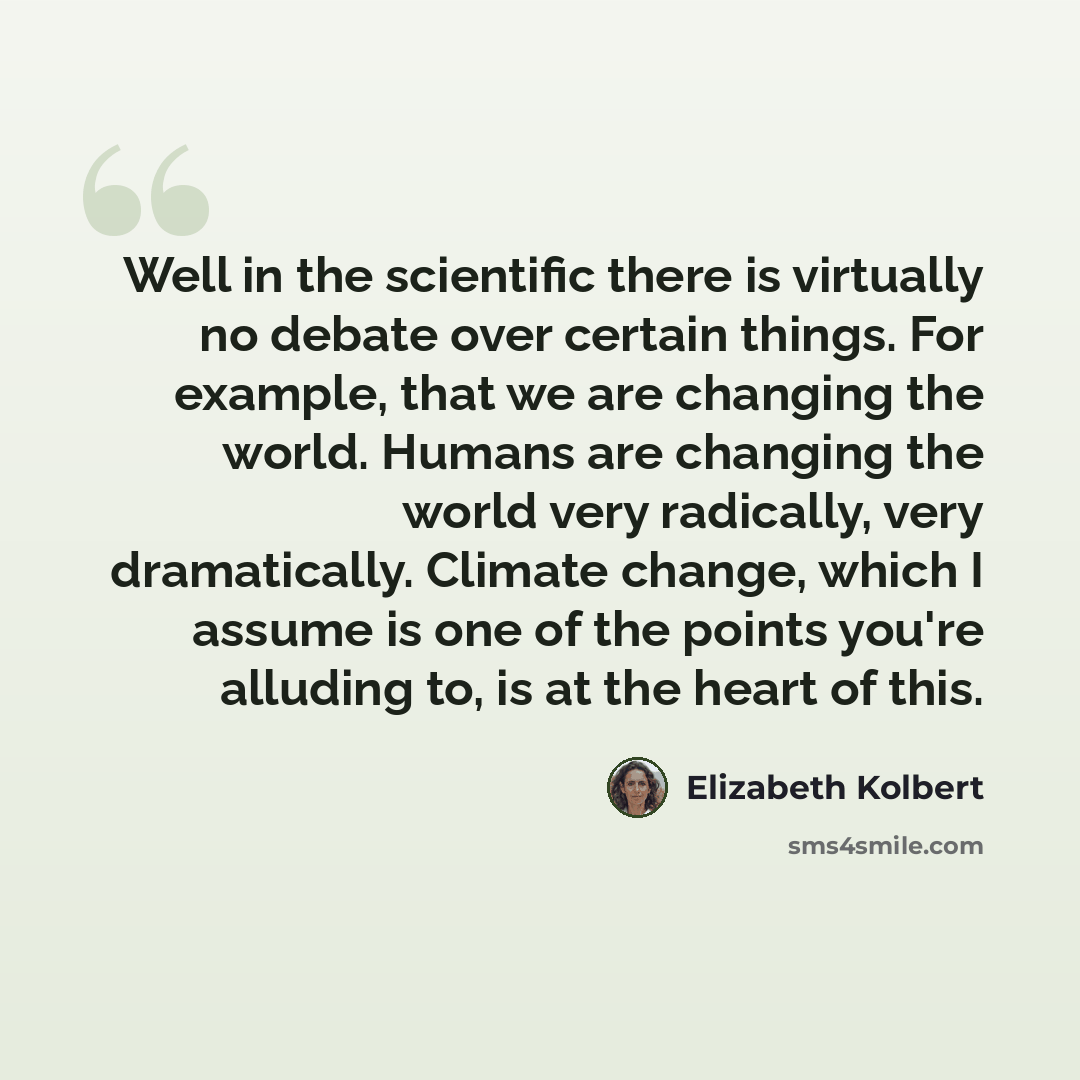 “Well in the scientific there is virtually no debate over certain things. For example, that we are changing the world. Humans are changing the world very radically, very dramatically. Climate change, which I assume is one of the points you're alluding to, is at the heart of this.” quote by Elizabeth Kolbert
