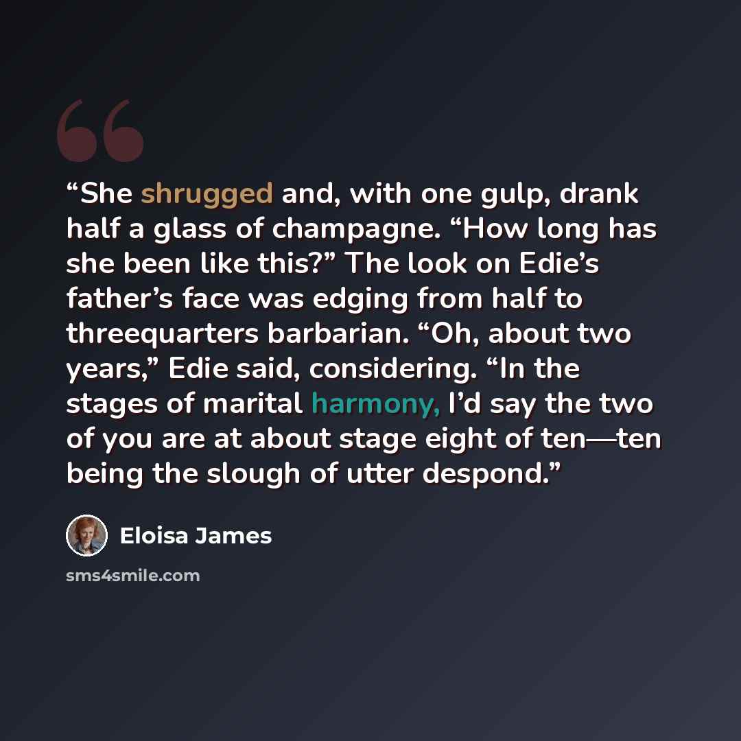 “She shrugged and, with one gulp, drank half a glass of champagne. “How long has she been like this?” The look on Edie’s father’s face was edging from half to threequarters barbarian. “Oh, about two years,” Edie said, considering. “In the stages of marital harmony, I’d say the two of you are at…” quote by Eloisa James