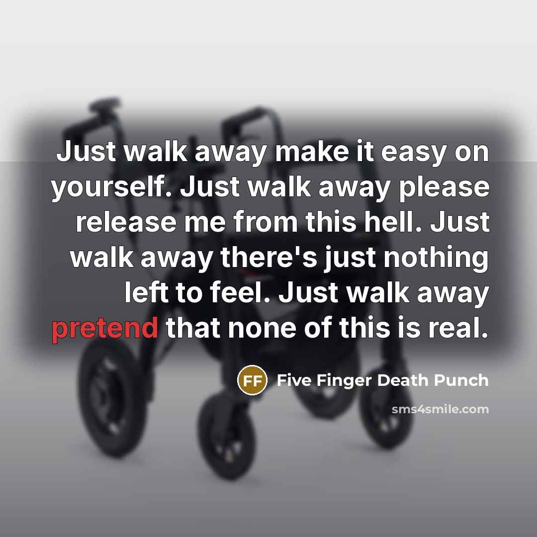 “Just walk away make it easy on yourself. Just walk away please release me from this hell. Just walk away there's just nothing left to feel. Just walk away pretend that none of this is real.” quote by Five Finger Death Punch