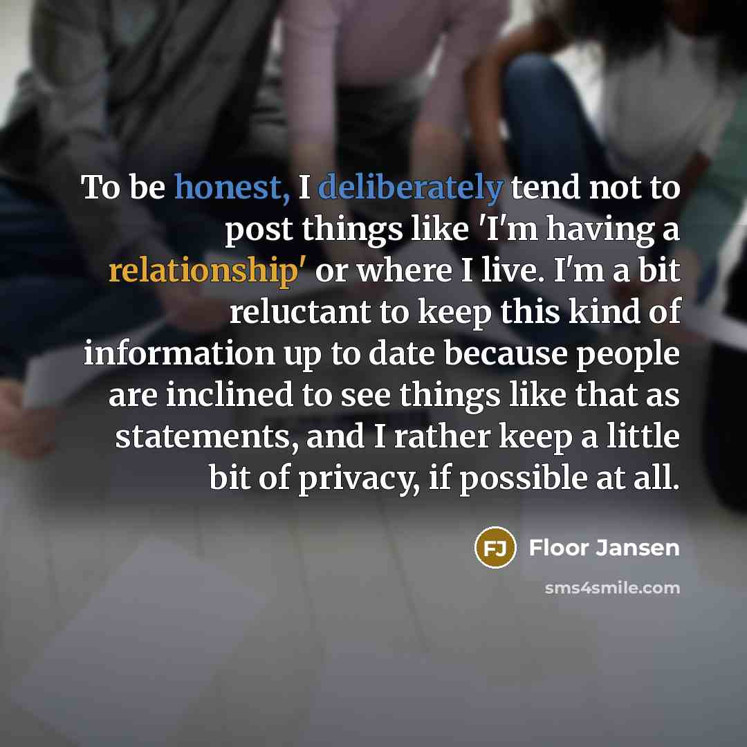 “To be honest, I deliberately tend not to post things like 'I'm having a relationship' or where I live. I'm a bit reluctant to keep this kind of information up to date because people are inclined to see things like that as statements, and I rather keep a little bit of privacy, if possible at all.” quote by Floor Jansen