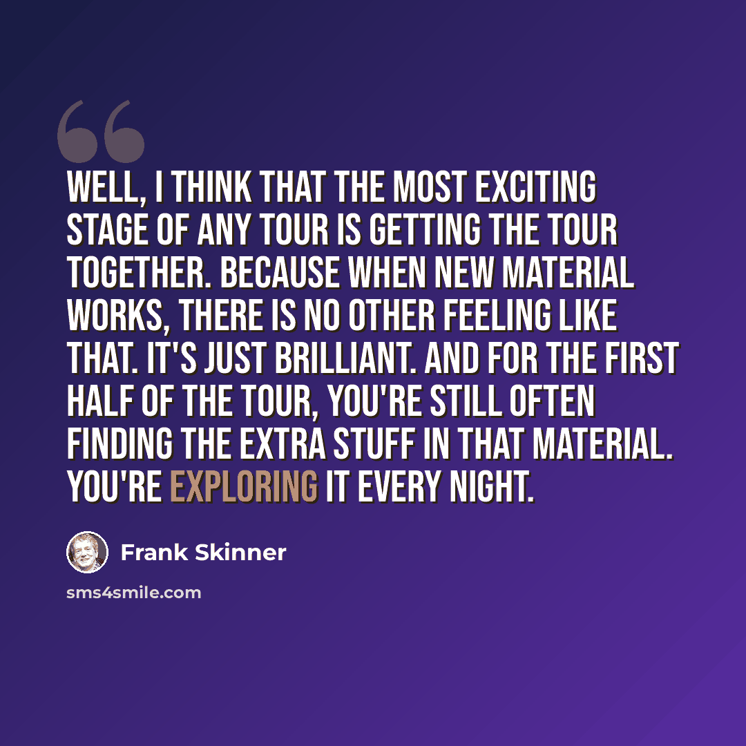 “Well, I think that the most exciting stage of any tour is getting the tour together. Because when new material works, there is no other feeling like that. It's just brilliant. And for the first half of the tour, you're still often finding the extra stuff in that material. You're exploring it every…” quote by Frank Skinner