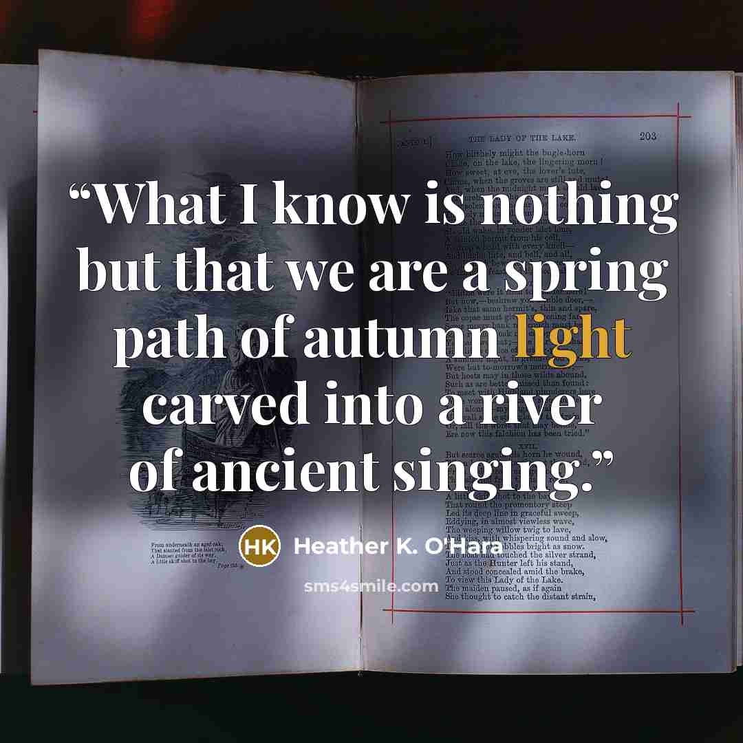 “What I know is nothing but that we are a spring path of autumn light carved into a river of ancient singing.” quote by Heather K. O'Hara