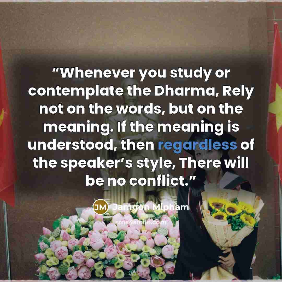 “Whenever you study or contemplate the Dharma, Rely not on the words, but on the meaning. If the meaning is understood, then regardless of the speaker’s style, There will be no conflict.” quote by Jamgön Mipham