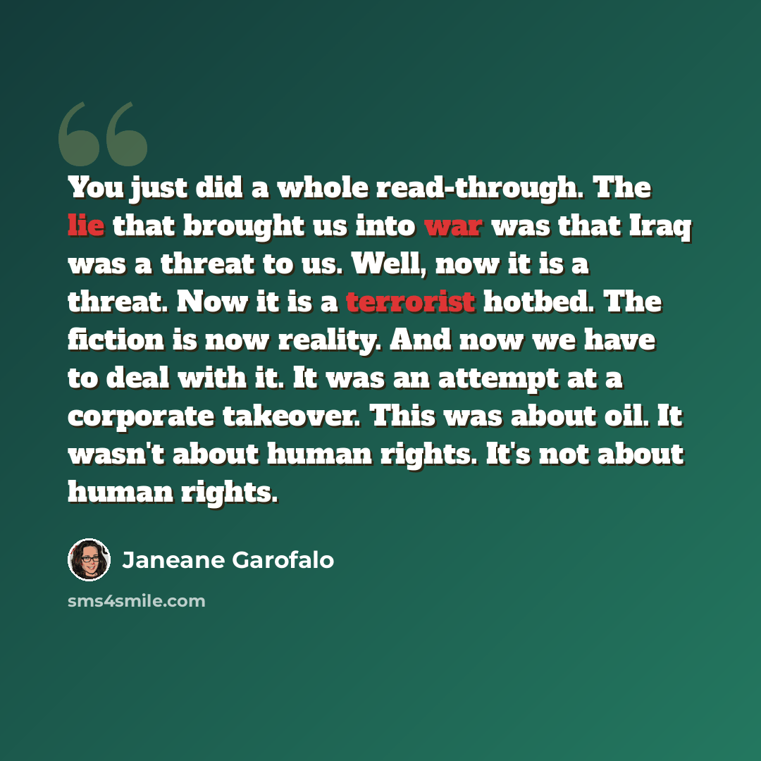“You just did a whole read-through. The lie that brought us into war was that Iraq was a threat to us. Well, now it is a threat. Now it is a terrorist hotbed. The fiction is now reality. And now we have to deal with it. It was an attempt at a corporate takeover. This was about oil. It wasn't about…” quote by Janeane Garofalo