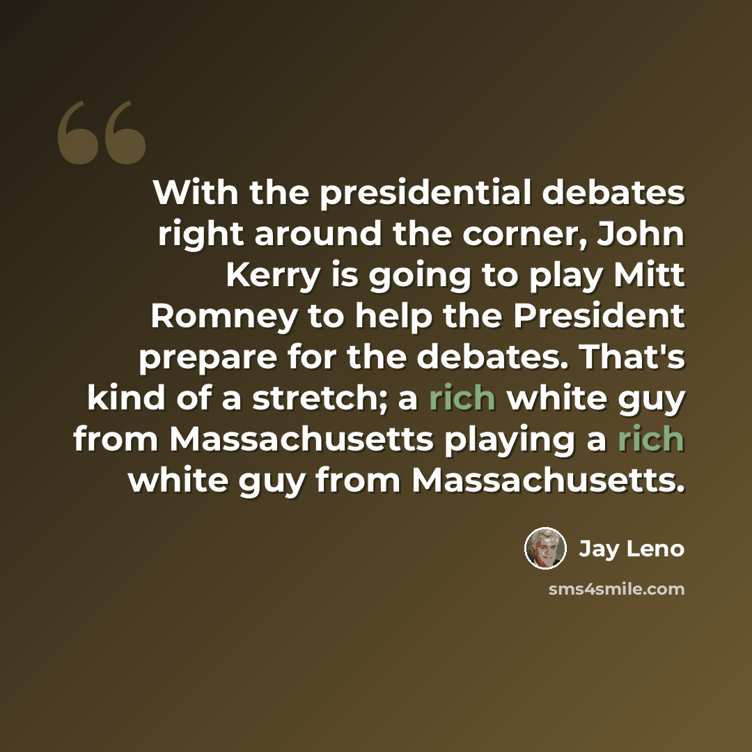 “With the presidential debates right around the corner, John Kerry is going to play Mitt Romney to help the President prepare for the debates. That's kind of a stretch; a rich white guy from Massachusetts playing a rich white guy from Massachusetts.” quote by Jay Leno