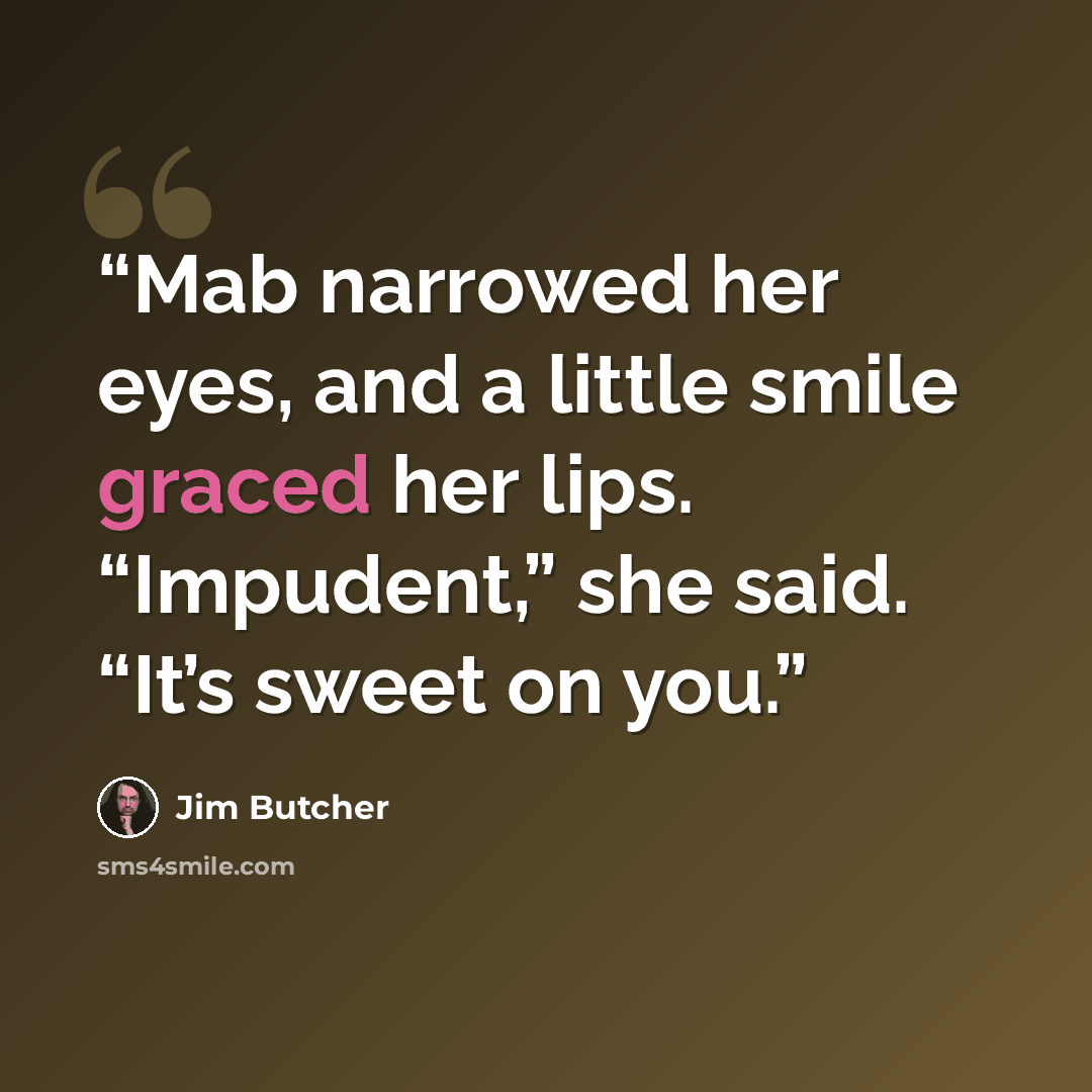 “Mab narrowed her eyes, and a little smile graced her lips. “Impudent,” she said. “It’s sweet on you.” quote by Jim Butcher