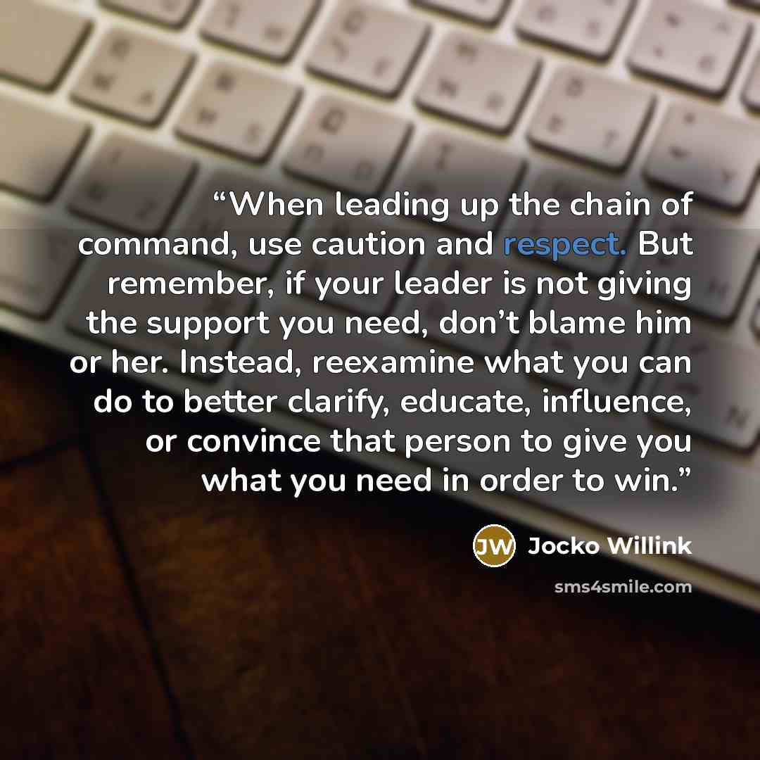 “When leading up the chain of command, use caution and respect. But remember, if your leader is not giving the support you need, don’t blame him or her. Instead, reexamine what you can do to better clarify, educate, influence, or convince that person to give you what you need in order to win.” quote by Jocko Willink