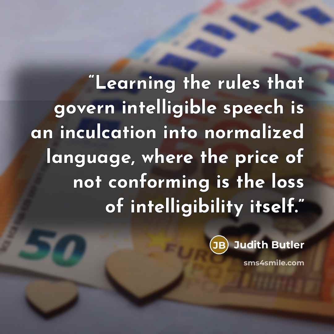 “Learning the rules that govern intelligible speech is an inculcation into normalized language, where the price of not conforming is the loss of intelligibility itself.” quote by Judith Butler