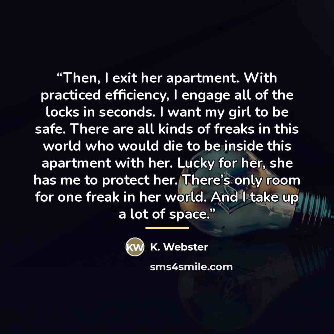 “Then, I exit her apartment. With practiced efficiency, I engage all of the locks in seconds. I want my girl to be safe. There are all kinds of freaks in this world who would die to be inside this apartment with her. Lucky for her, she has me to protect her. There’s only room for one freak in her…” quote by K. Webster