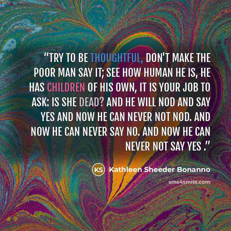 “Try to be thoughtful, don't make the poor man say it; see how human he is, he has children of his own, it is your job to ask: Is she dead? And he will nod and say yes And now he can never not nod. And now he can never say no. And now he can never not say yes .” quote by Kathleen Sheeder Bonanno