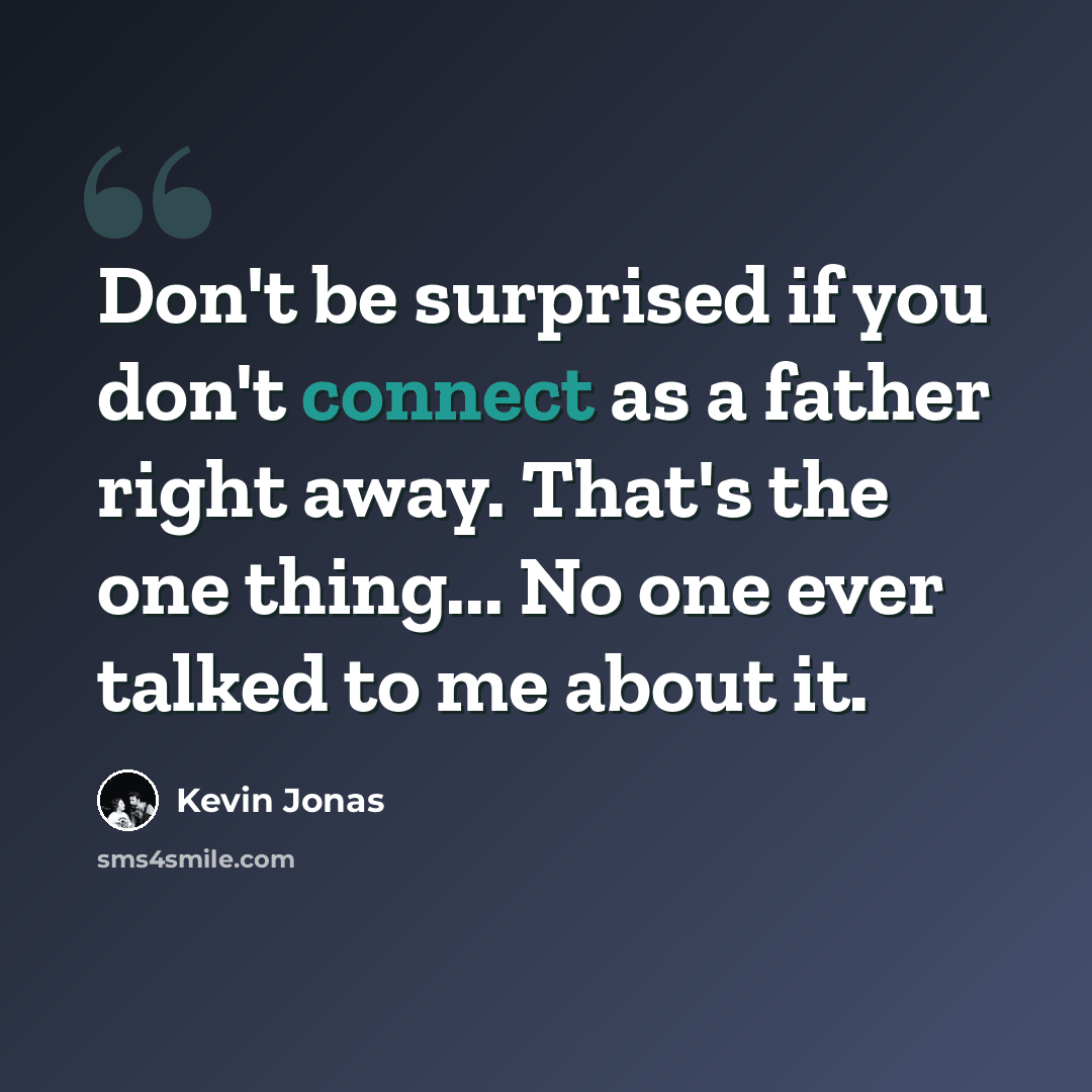 “Don't be surprised if you don't connect as a father right away. That's the one thing... No one ever talked to me about it.” quote by Kevin Jonas