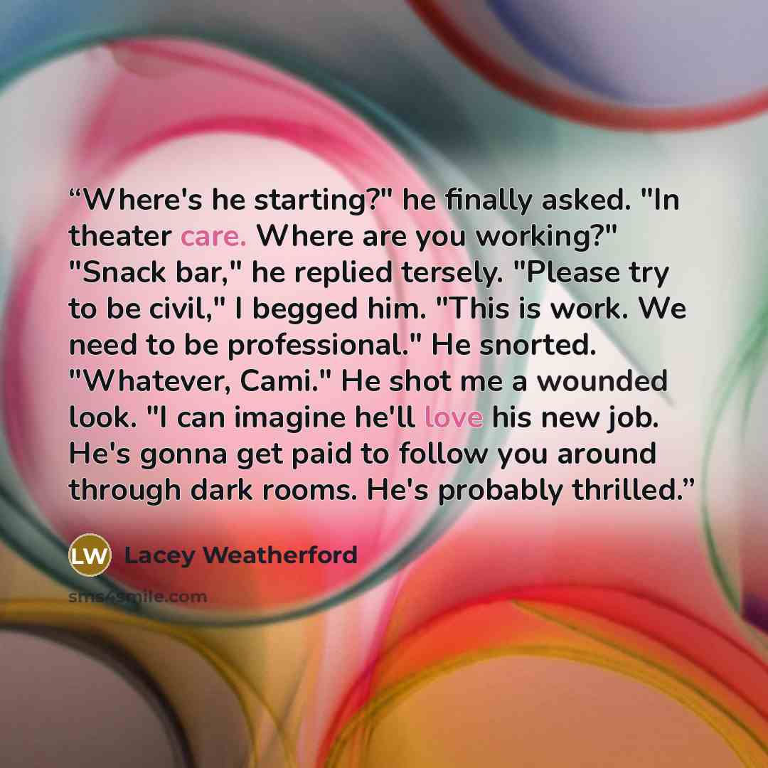 “Where's he starting?" he finally asked. "In theater care. Where are you working?" "Snack bar," he replied tersely. "Please try to be civil," I begged him. "This is work. We need to be professional." He snorted. "Whatever, Cami." He shot me a wounded look. "I can imagine he'll love his new job…” quote by Lacey Weatherford