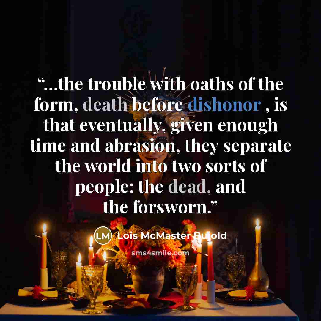 “…the trouble with oaths of the form, death before dishonor , is that eventually, given enough time and abrasion, they separate the world into two sorts of people: the dead, and the forsworn.” quote by Lois McMaster Bujold