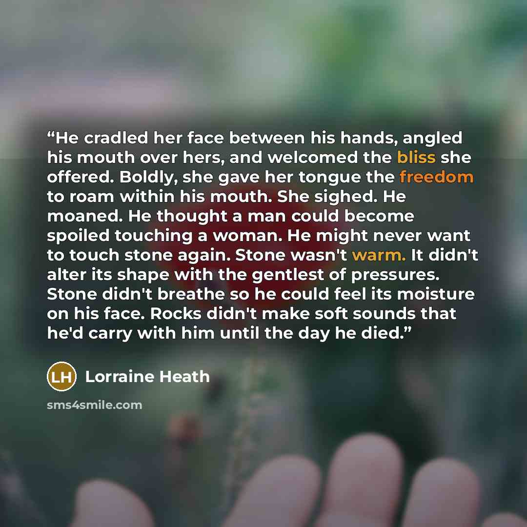 “He cradled her face between his hands, angled his mouth over hers, and welcomed the bliss she offered. Boldly, she gave her tongue the freedom to roam within his mouth. She sighed. He moaned. He thought a man could become spoiled touching a woman. He might never want to touch stone again. Stone…” quote by Lorraine Heath