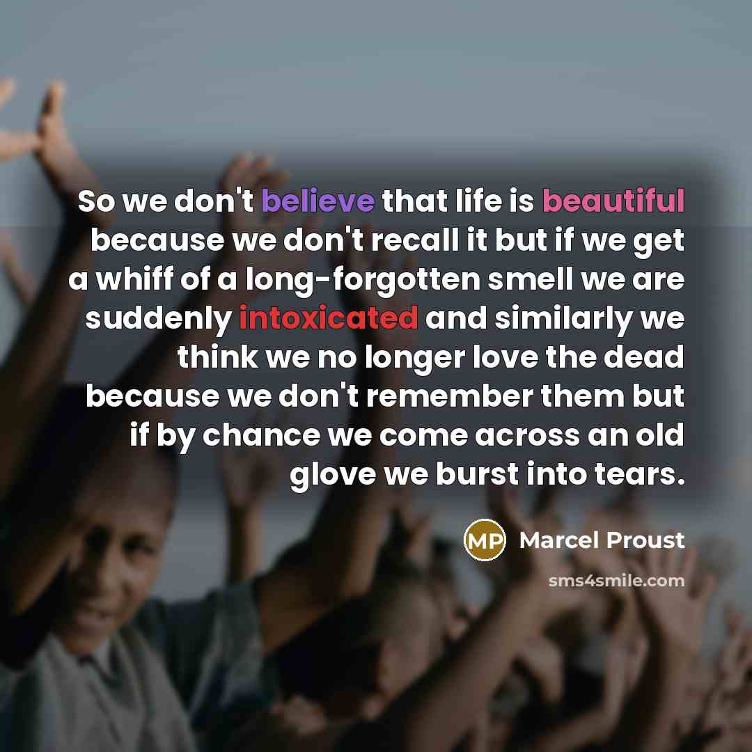 “So we don't believe that life is beautiful because we don't recall it but if we get a whiff of a long-forgotten smell we are suddenly intoxicated and similarly we think we no longer love the dead because we don't remember them but if by chance we come across an old glove we burst into tears.” quote by Marcel Proust