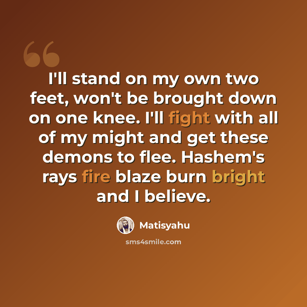 “I'll stand on my own two feet, won't be brought down on one knee. I'll fight with all of my might and get these demons to flee. Hashem's rays fire blaze burn bright and I believe.” quote by Matisyahu