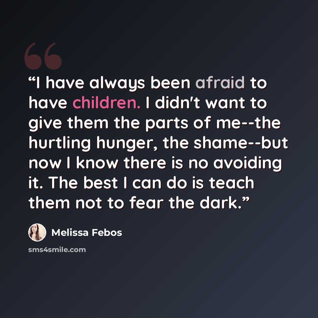 “I have always been afraid to have children. I didn't want to give them the parts of me--the hurtling hunger, the shame--but now I know there is no avoiding it. The best I can do is teach them not to fear the dark.” quote by Melissa Febos