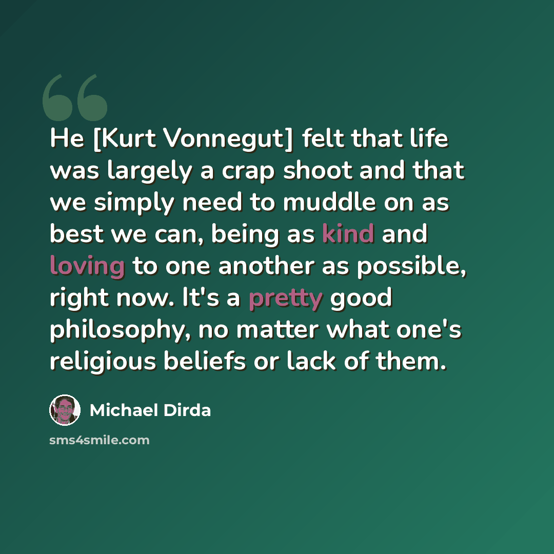 “Нe [Kurt Vonnegut] felt that life was largely a crap shoot and that we simply need to muddle on as best we can, being as kind and loving to one another as possible, right now. It's a pretty good philosophy, no matter what one's religious beliefs or lack of them.” quote by Michael Dirda