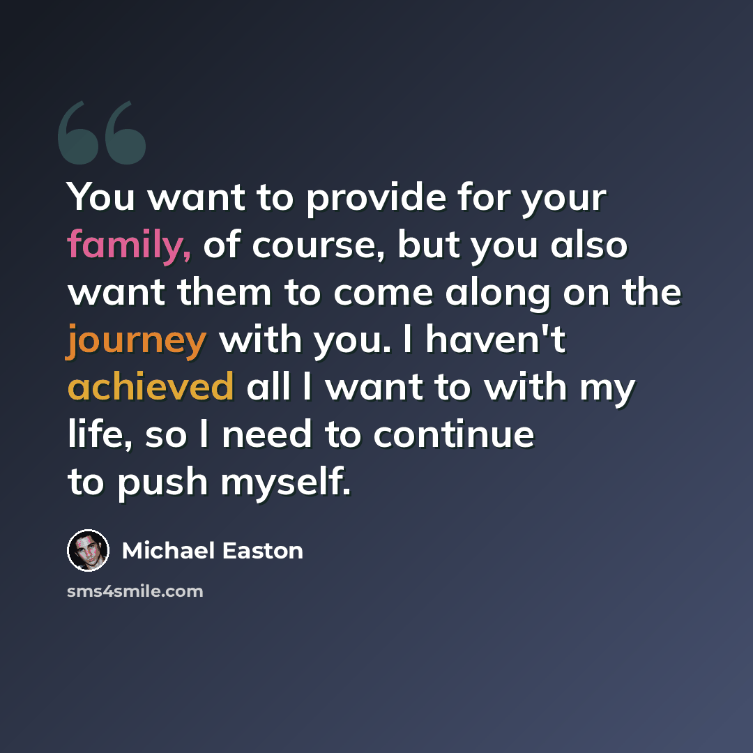 “You want to provide for your family, of course, but you also want them to come along on the journey with you. I haven't achieved all I want to with my life, so I need to continue to push myself.” quote by Michael Easton