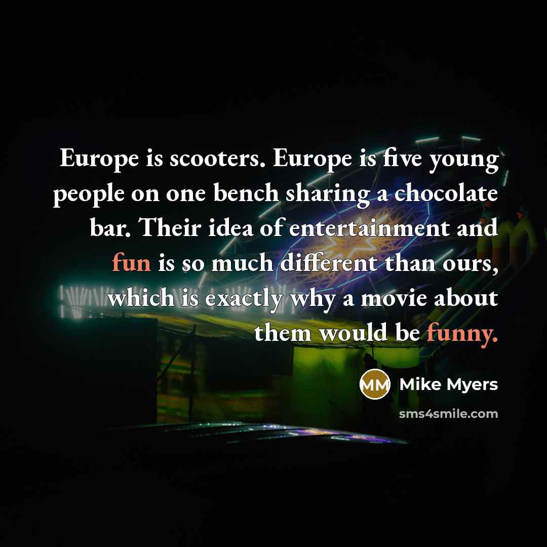 “Europe is scooters. Europe is five young people on one bench sharing a chocolate bar. Their idea of entertainment and fun is so much different than ours, which is exactly why a movie about them would be funny.” quote by Mike Myers
