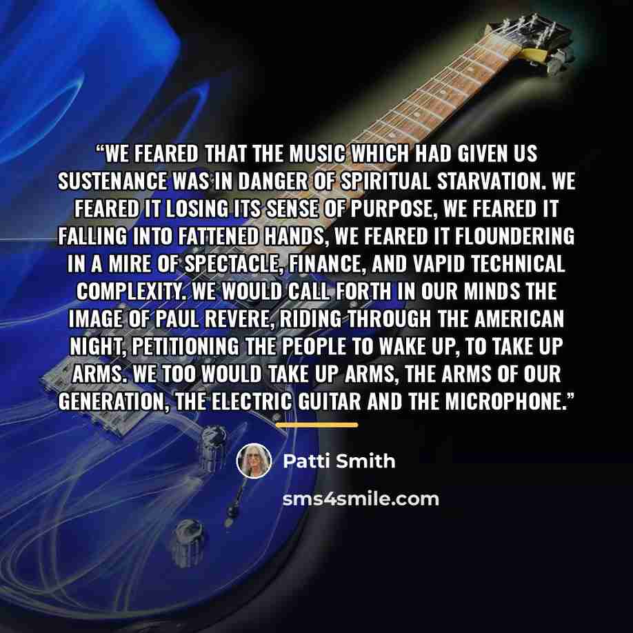 “We feared that the music which had given us sustenance was in danger of spiritual starvation. We feared it losing its sense of purpose, we feared it falling into fattened hands, we feared it floundering in a mire of spectacle, finance, and vapid technical complexity. We would call forth in our…” quote by Patti Smith