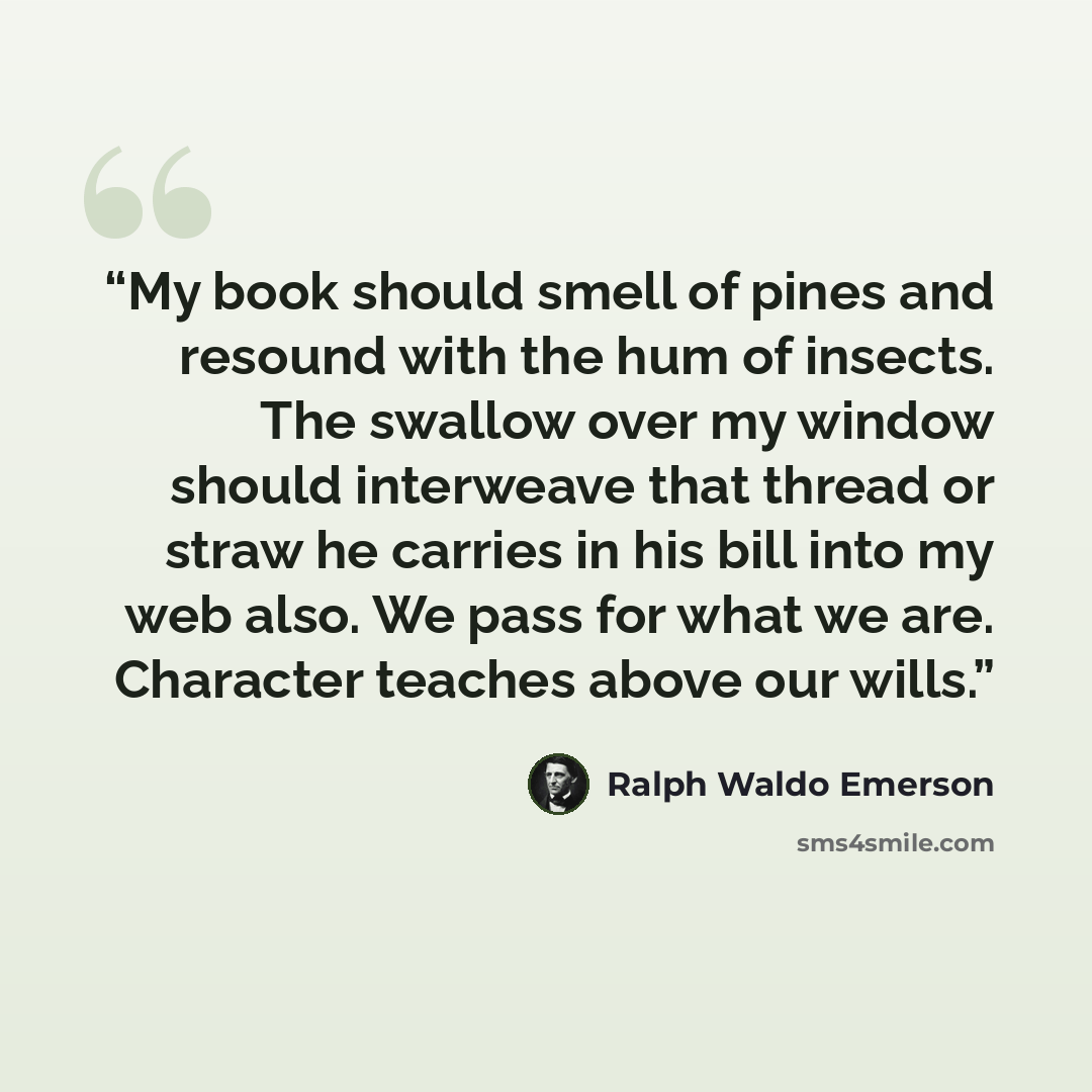 “My book should smell of pines and resound with the hum of insects. The swallow over my window should interweave that thread or straw he carries in his bill into my web also. We pass for what we are. Character teaches above our wills.” quote by Ralph Waldo Emerson