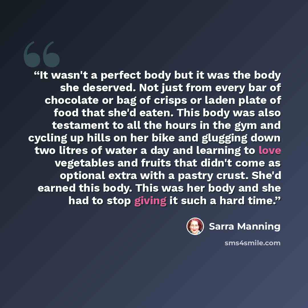 “It wasn't a perfect body but it was the body she deserved. Not just from every bar of chocolate or bag of crisps or laden plate of food that she'd eaten. This body was also testament to all the hours in the gym and cycling up hills on her bike and glugging down two litres of water a day and…” quote by Sarra Manning