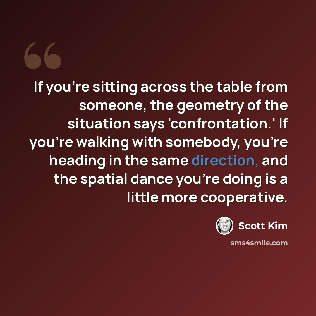 “If you're sitting across the table from someone, the geometry of the situation says 'confrontation.' If you're walking with somebody, you're heading in the same direction, and the spatial dance you're doing is a little more cooperative.” quote by Scott Kim