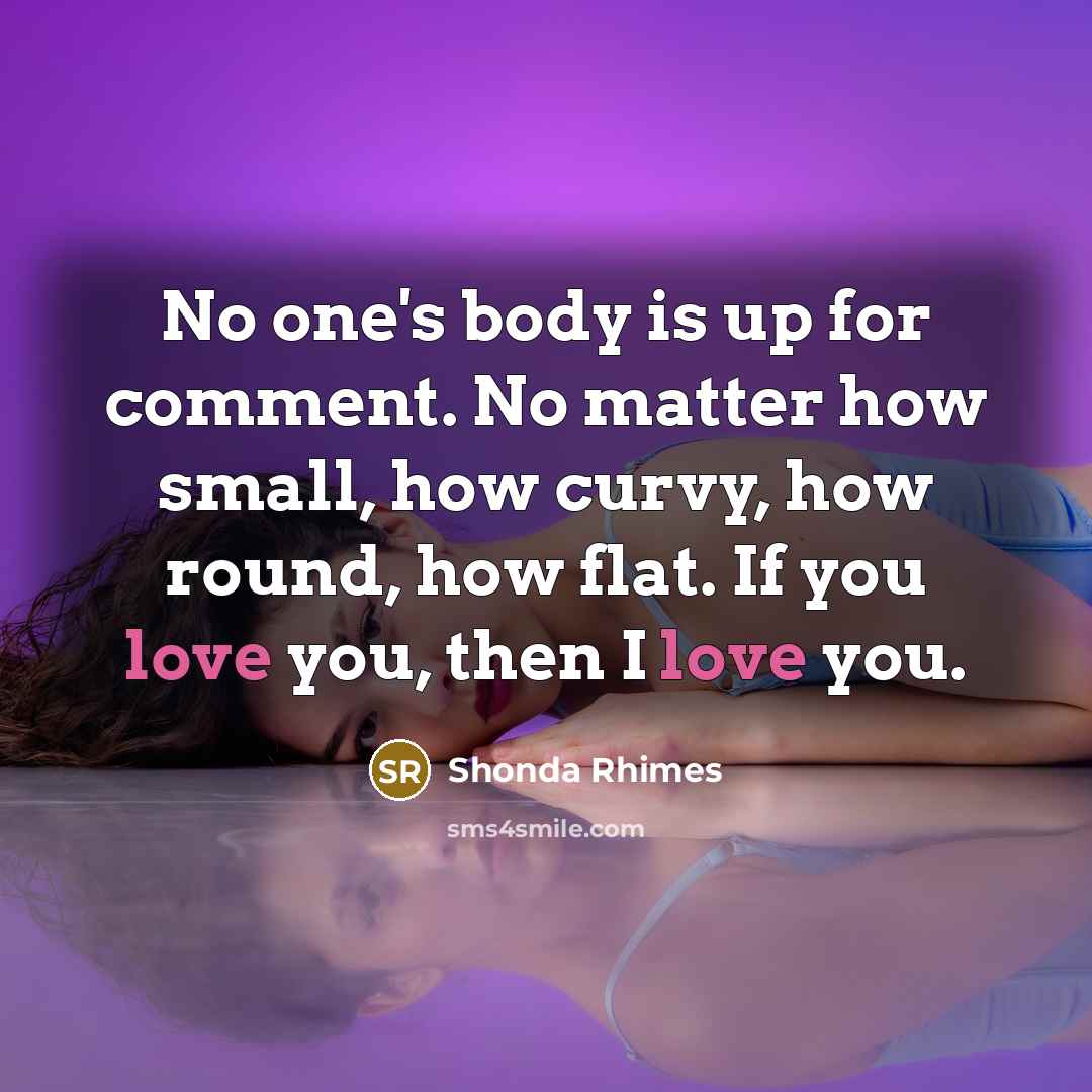 “No one's body is up for comment. No matter how small, how curvy, how round, how flat. If you love you, then I love you.” quote by Shonda Rhimes