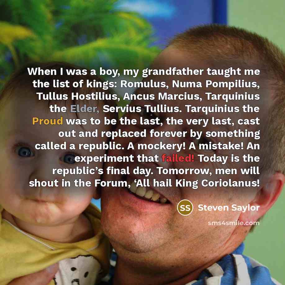 “When I was a boy, my grandfather taught me the list of kings: Romulus, Numa Pompilius, Tullus Hostilius, Ancus Marcius, Tarquinius the Elder, Servius Tullius. Tarquinius the Proud was to be the last, the very last, cast out and replaced forever by something called a republic. A mockery! A mistake!…” quote by Steven Saylor