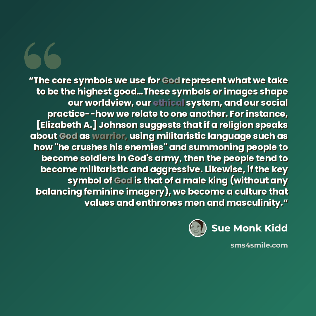“The core symbols we use for God represent what we take to be the highest good…These symbols or images shape our worldview, our ethical system, and our social practice--how we relate to one another. For instance, [Elizabeth A.] Johnson suggests that if a religion speaks about God as warrior, using…” quote by Sue Monk Kidd