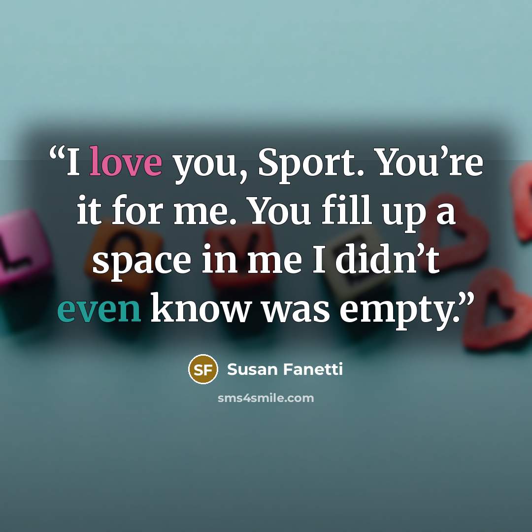 “I love you, Sport. You’re it for me. You fill up a space in me I didn’t even know was empty.” quote by Susan Fanetti