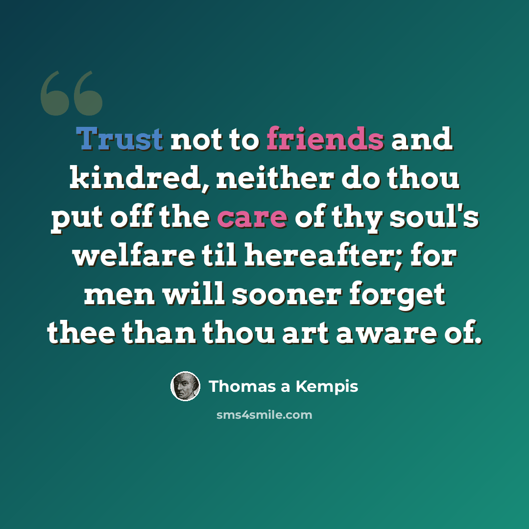 “Trust not to friends and kindred, neither do thou put off the care of thy soul's welfare til hereafter; for men will sooner forget thee than thou art aware of.” quote by Thomas a Kempis