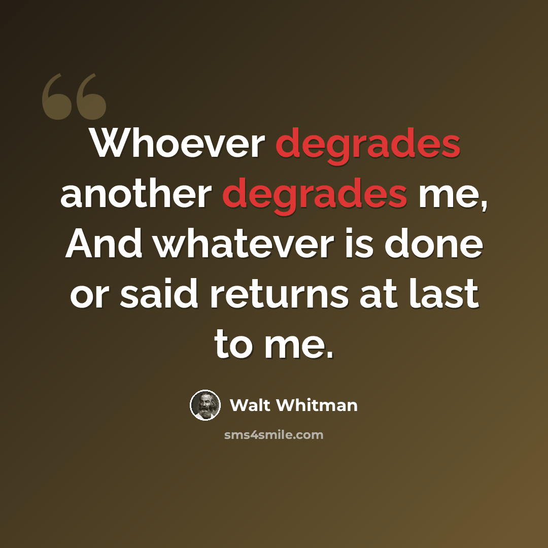 “Whoever degrades another degrades me, And whatever is done or said returns at last to me.” quote by Walt Whitman