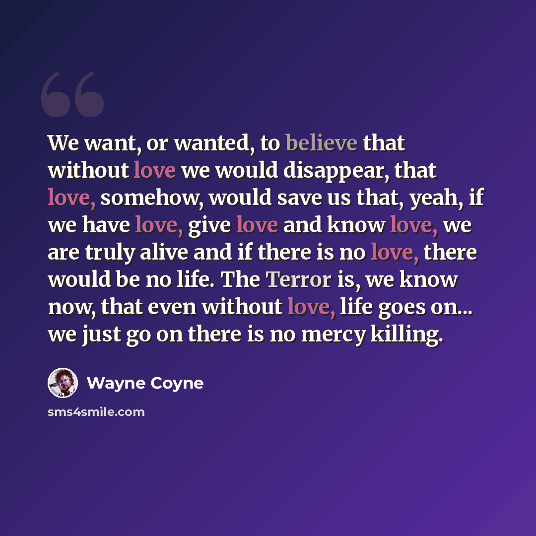 “We want, or wanted, to believe that without love we would disappear, that love, somehow, would save us that, yeah, if we have love, give love and know love, we are truly alive and if there is no love, there would be no life. The Terror is, we know now, that even without love, life goes on... we…” quote by Wayne Coyne