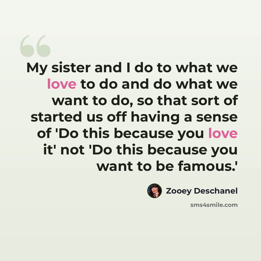 “My sister and I do to what we love to do and do what we want to do, so that sort of started us off having a sense of 'Do this because you love it' not 'Do this because you want to be famous.'” quote by Zooey Deschanel